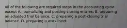 All of the following are required steps in the accounting cycle except A. journalizing and posting closing entries. B. preparing an adjusted trial balance. C. preparing a post-closing trial balance. D. preparing a worksheet.