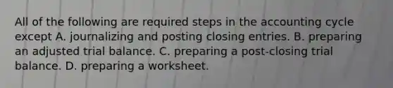 All of the following are required steps in the accounting cycle except A. journalizing and posting closing entries. B. preparing an adjusted trial balance. C. preparing a post-closing trial balance. D. preparing a worksheet.