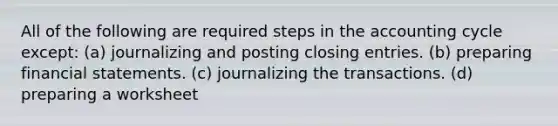 All of the following are required steps in the accounting cycle except: (a) journalizing and posting closing entries. (b) preparing financial statements. (c) journalizing the transactions. (d) preparing a worksheet