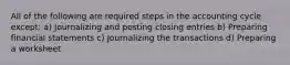 All of the following are required steps in the accounting cycle except: a) Journalizing and posting closing entries b) Preparing financial statements c) Journalizing the transactions d) Preparing a worksheet