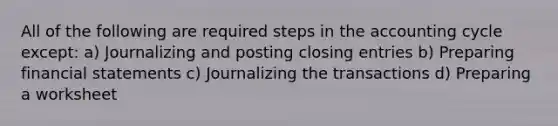 All of the following are required steps in the accounting cycle except: a) Journalizing and posting closing entries b) Preparing financial statements c) Journalizing the transactions d) Preparing a worksheet