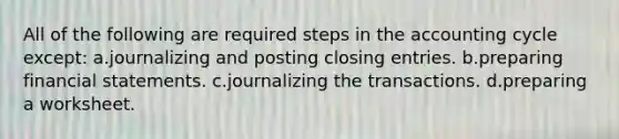 All of the following are required steps in the accounting cycle except: a.journalizing and posting <a href='https://www.questionai.com/knowledge/kosjhwC4Ps-closing-entries' class='anchor-knowledge'>closing entries</a>. b.preparing <a href='https://www.questionai.com/knowledge/kFBJaQCz4b-financial-statements' class='anchor-knowledge'>financial statements</a>. c.journalizing the transactions. d.preparing a worksheet.