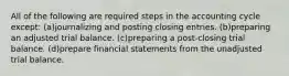 All of the following are required steps in the accounting cycle except: (a)journalizing and posting closing entries. (b)preparing an adjusted trial balance. (c)preparing a post-closing trial balance. (d)prepare financial statements from the unadjusted trial balance.