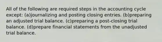 All of the following are required steps in the accounting cycle except: (a)journalizing and posting <a href='https://www.questionai.com/knowledge/kosjhwC4Ps-closing-entries' class='anchor-knowledge'>closing entries</a>. (b)preparing an adjusted trial balance. (c)preparing a post-closing trial balance. (d)prepare <a href='https://www.questionai.com/knowledge/kFBJaQCz4b-financial-statements' class='anchor-knowledge'>financial statements</a> from the unadjusted trial balance.