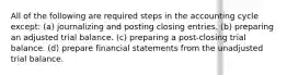 All of the following are required steps in the accounting cycle except: (a) journalizing and posting closing entries. (b) preparing an adjusted trial balance. (c) preparing a post-closing trial balance. (d) prepare financial statements from the unadjusted trial balance.