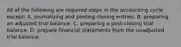 All of the following are required steps in the accounting cycle except: A. journalizing and posting closing entries. B. preparing an adjusted trial balance. C. preparing a post-closing trial balance. D. prepare financial statements from the unadjusted trial balance.