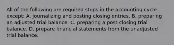 All of the following are required steps in the accounting cycle except: A. journalizing and posting closing entries. B. preparing an adjusted trial balance. C. preparing a post-closing trial balance. D. prepare financial statements from the unadjusted trial balance.