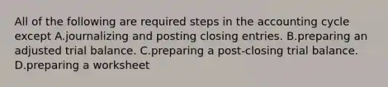 All of the following are required steps in the accounting cycle except A.journalizing and posting closing entries. B.preparing an adjusted trial balance. C.preparing a post-closing trial balance. D.preparing a worksheet