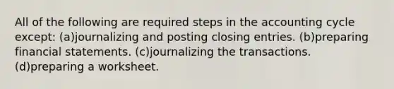 All of the following are required steps in the accounting cycle except: (a)journalizing and posting closing entries. (b)preparing financial statements. (c)journalizing the transactions. (d)preparing a worksheet.