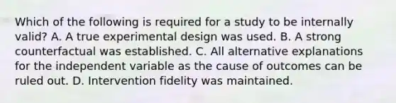 Which of the following is required for a study to be internally valid? A. A true experimental design was used. B. A strong counterfactual was established. C. All alternative explanations for the independent variable as the cause of outcomes can be ruled out. D. Intervention fidelity was maintained.