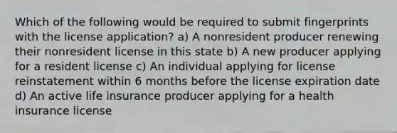 Which of the following would be required to submit fingerprints with the license application? a) A nonresident producer renewing their nonresident license in this state b) A new producer applying for a resident license c) An individual applying for license reinstatement within 6 months before the license expiration date d) An active life insurance producer applying for a health insurance license