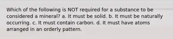 Which of the following is NOT required for a substance to be considered a mineral? a. It must be solid. b. It must be naturally occurring. c. It must contain carbon. d. It must have atoms arranged in an orderly pattern.