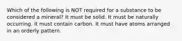 Which of the following is NOT required for a substance to be considered a mineral? It must be solid. It must be naturally occurring. It must contain carbon. It must have atoms arranged in an orderly pattern.