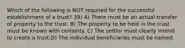 Which of the following is NOT required for the successful establishment of a trust? 39) A) There must be an actual transfer of property to the trust. B) The property to be held in the trust must be known with certainty. C) The settlor must clearly intend to create a trust.D) The individual beneficiaries must be named.