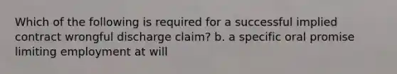 Which of the following is required for a successful implied contract wrongful discharge claim? b. a specific oral promise limiting employment at will