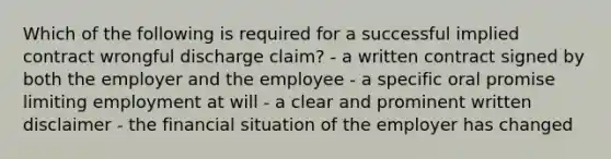 Which of the following is required for a successful implied contract wrongful discharge claim? - a written contract signed by both the employer and the employee - a specific oral promise limiting employment at will - a clear and prominent written disclaimer - the financial situation of the employer has changed