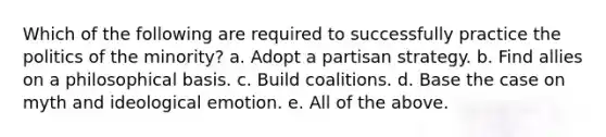 Which of the following are required to successfully practice the politics of the minority? a. Adopt a partisan strategy. b. Find allies on a philosophical basis. c. Build coalitions. d. Base the case on myth and ideological emotion. e. All of the above.