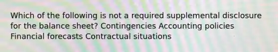 Which of the following is not a required supplemental disclosure for the balance sheet? Contingencies Accounting policies Financial forecasts Contractual situations