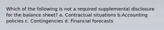 Which of the following is not a required supplemental disclosure for the balance sheet? a. Contractual situations b.Accounting policies c. Contingencies d. Financial forecasts