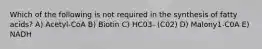 Which of the following is not required in the synthesis of fatty acids? A) Acetyl-CoA B) Biotin C) HC03- (C02) D) Malony1-C0A E) NADH