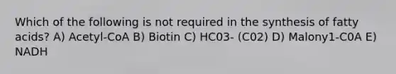 Which of the following is not required in the synthesis of fatty acids? A) Acetyl-CoA B) Biotin C) HC03- (C02) D) Malony1-C0A E) NADH