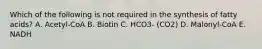 Which of the following is not required in the synthesis of fatty acids? A. Acetyl-CoA B. Biotin C. HCO3- (CO2) D. Malonyl-CoA E. NADH