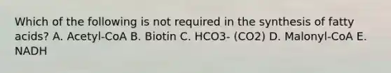 Which of the following is not required in the synthesis of fatty acids? A. Acetyl-CoA B. Biotin C. HCO3- (CO2) D. Malonyl-CoA E. NADH