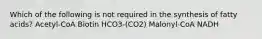 Which of the following is not required in the synthesis of fatty acids? Acetyl-CoA Biotin HCO3-(CO2) Malonyl-CoA NADH