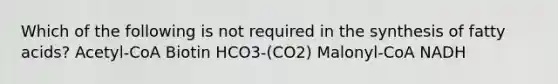 Which of the following is not required in the synthesis of fatty acids? Acetyl-CoA Biotin HCO3-(CO2) Malonyl-CoA NADH