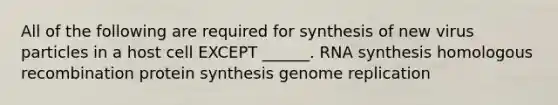 All of the following are required for synthesis of new virus particles in a host cell EXCEPT ______. RNA synthesis homologous recombination <a href='https://www.questionai.com/knowledge/kVyphSdCnD-protein-synthesis' class='anchor-knowledge'>protein synthesis</a> genome replication