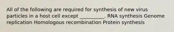 All of the following are required for synthesis of new virus particles in a host cell except __________. RNA synthesis Genome replication Homologous recombination Protein synthesis