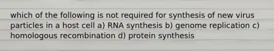 which of the following is not required for synthesis of new virus particles in a host cell a) RNA synthesis b) genome replication c) homologous recombination d) <a href='https://www.questionai.com/knowledge/kVyphSdCnD-protein-synthesis' class='anchor-knowledge'>protein synthesis</a>