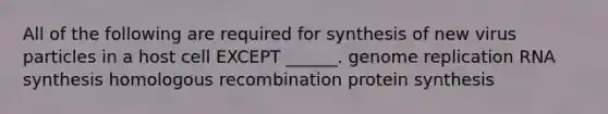 All of the following are required for synthesis of new virus particles in a host cell EXCEPT ______. genome replication RNA synthesis homologous recombination protein synthesis