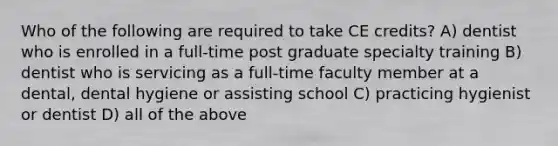 Who of the following are required to take CE credits? A) dentist who is enrolled in a full-time post graduate specialty training B) dentist who is servicing as a full-time faculty member at a dental, dental hygiene or assisting school C) practicing hygienist or dentist D) all of the above