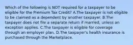 Which of the following is NOT required for a taxpayer to be eligible for the Premium Tax Credit? A.The taxpayer is not eligible to be claimed as a dependent by another taxpayer. B.The taxpayer does not file a separate return if married, unless an exception applies. C.The taxpayer is eligible for coverage through an employer plan. D.The taxpayer's health insurance is purchased through the Marketplace.