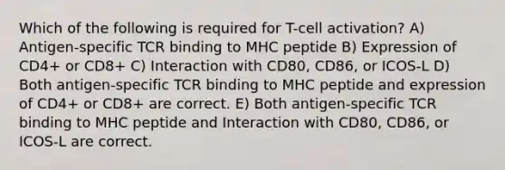 Which of the following is required for T-cell activation? A) Antigen-specific TCR binding to MHC peptide B) Expression of CD4+ or CD8+ C) Interaction with CD80, CD86, or ICOS-L D) Both antigen-specific TCR binding to MHC peptide and expression of CD4+ or CD8+ are correct. E) Both antigen-specific TCR binding to MHC peptide and Interaction with CD80, CD86, or ICOS-L are correct.