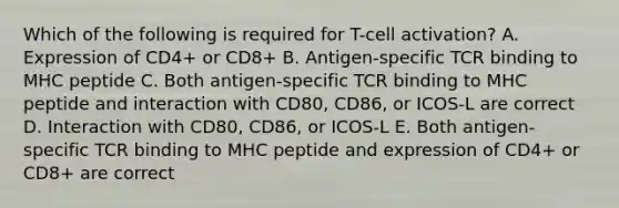 Which of the following is required for T-cell activation? A. Expression of CD4+ or CD8+ B. Antigen-specific TCR binding to MHC peptide C. Both antigen-specific TCR binding to MHC peptide and interaction with CD80, CD86, or ICOS-L are correct D. Interaction with CD80, CD86, or ICOS-L E. Both antigen-specific TCR binding to MHC peptide and expression of CD4+ or CD8+ are correct