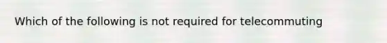 Which of the following is not required for telecommuting