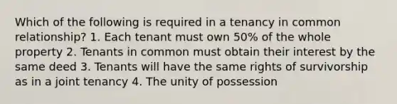 Which of the following is required in a tenancy in common relationship? 1. Each tenant must own 50% of the whole property 2. Tenants in common must obtain their interest by the same deed 3. Tenants will have the same rights of survivorship as in a joint tenancy 4. The unity of possession