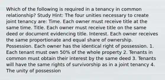 Which of the following is required in a tenancy in common relationship? Study Hint: The four unities necessary to create joint tenancy are: Time. Each owner must receive title at the same time. Title. Each owner must receive title on the same deed or document evidencing title. Interest. Each owner receives the same proportionate and equal share of ownership. Possession. Each owner has the identical right of possession. 1. Each tenant must own 50% of the whole property 2. Tenants in common must obtain their interest by the same deed 3. Tenants will have the same rights of survivorship as in a joint tenancy 4. The unity of possession