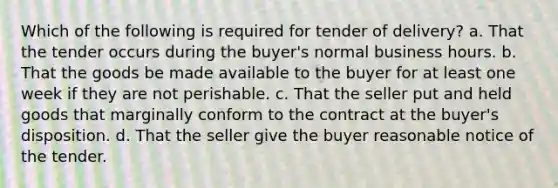 Which of the following is required for tender of delivery? a. That the tender occurs during the buyer's normal business hours. b. That the goods be made available to the buyer for at least one week if they are not perishable. c. That the seller put and held goods that marginally conform to the contract at the buyer's disposition. d. That the seller give the buyer reasonable notice of the tender.