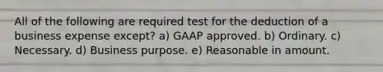 All of the following are required test for the deduction of a business expense except? a) GAAP approved. b) Ordinary. c) Necessary. d) Business purpose. e) Reasonable in amount.