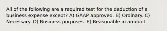 All of the following are a required test for the deduction of a business expense except? A) GAAP approved. B) Ordinary. C) Necessary. D) Business purposes. E) Reasonable in amount.