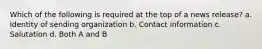 Which of the following is required at the top of a news release? a. Identity of sending organization b. Contact information c. Salutation d. Both A and B