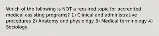 Which of the following is NOT a required topic for accredited medical assisting programs? 1) Clinical and administrative procedures 2) Anatomy and physiology 3) Medical terminology 4) Sociology