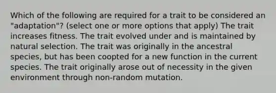 Which of the following are required for a trait to be considered an "adaptation"? (select one or more options that apply) The trait increases fitness. The trait evolved under and is maintained by natural selection. The trait was originally in the ancestral species, but has been coopted for a new function in the current species. The trait originally arose out of necessity in the given environment through non-random mutation.