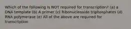 Which of the following Is NOT required for transcription? (a) a DNA template (b) A primer (c) Ribonucleoside triphosphates (d) RNA polymerase (e) All of the above are required for transcription