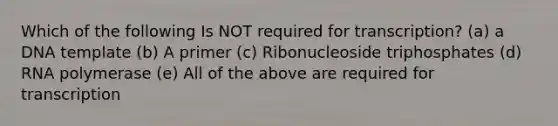 Which of the following Is NOT required for transcription? (a) a DNA template (b) A primer (c) Ribonucleoside triphosphates (d) RNA polymerase (e) All of the above are required for transcription