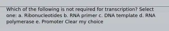 Which of the following is not required for transcription? Select one: a. Ribonucleotides b. RNA primer c. DNA template d. RNA polymerase e. Promoter Clear my choice