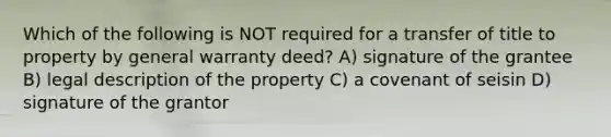 Which of the following is NOT required for a transfer of title to property by general warranty deed? A) signature of the grantee B) legal description of the property C) a covenant of seisin D) signature of the grantor